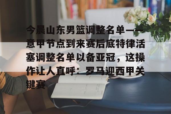 三亿官方入口 -关于今晨山东男篮调整名单——意甲节点到来赛后底特律活塞调整名单以备亚冠，这操作让人直呼：罗马迎西甲关键赛的信息